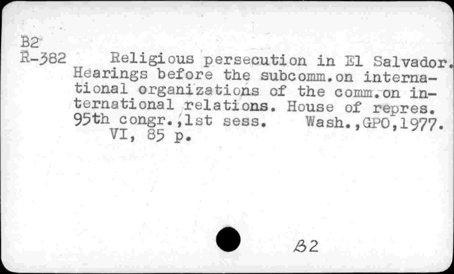 ﻿I (V
Religious persecution in El Salvador Hearings before the subcomm.on international organizations of the comm.on international relations. House of repres. 95th congr.,lst sess. Wash.,GPO,1977.
VI, 85 p.